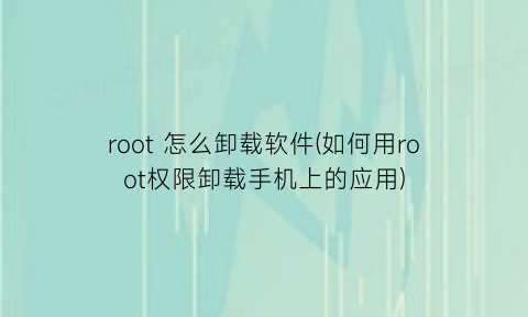 root怎么卸载软件(如何用root权限卸载手机上的应用)